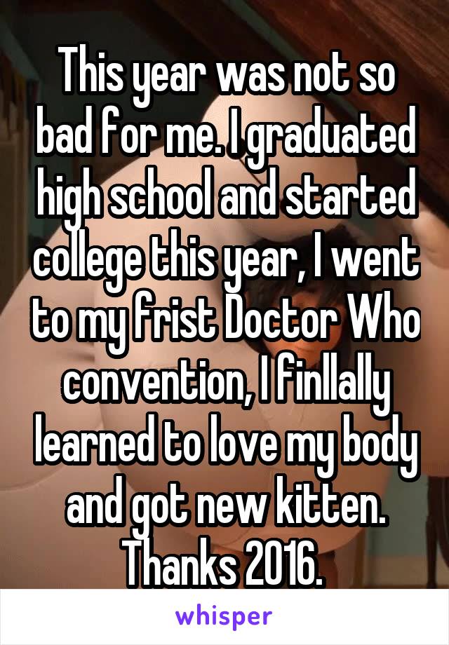 This year was not so bad for me. I graduated high school and started college this year, I went to my frist Doctor Who convention, I finllally learned to love my body and got new kitten. Thanks 2016. 