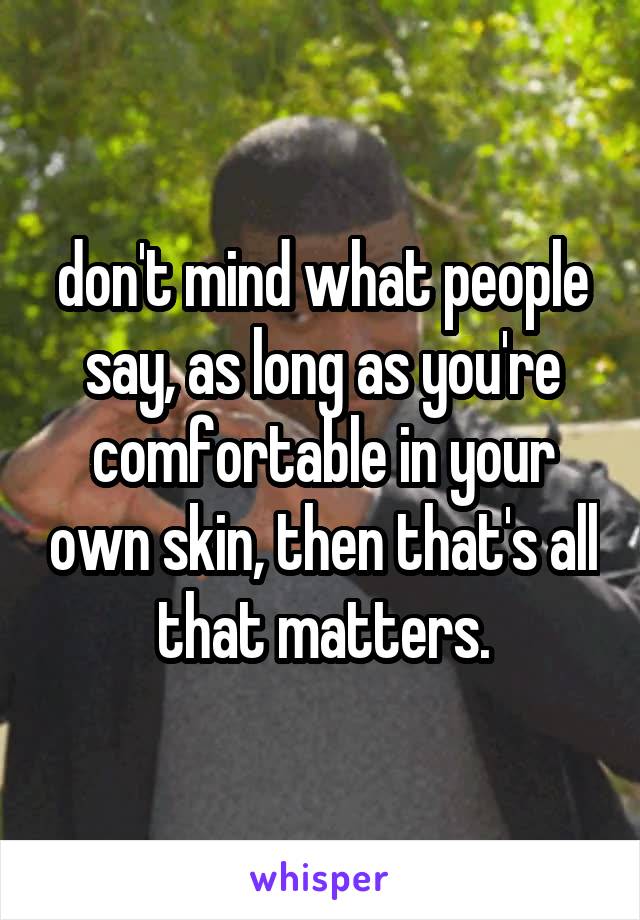 don't mind what people say, as long as you're comfortable in your own skin, then that's all that matters.