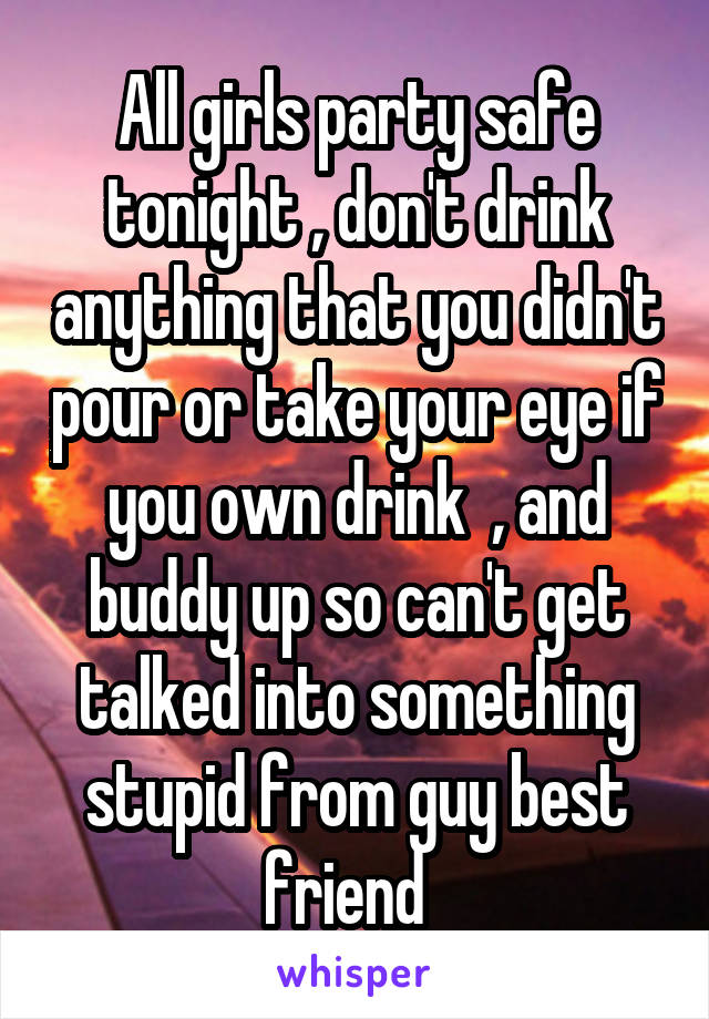 All girls party safe tonight , don't drink anything that you didn't pour or take your eye if you own drink  , and buddy up so can't get talked into something stupid from guy best friend  