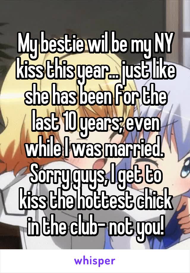 My bestie wil be my NY kiss this year... just like she has been for the last 10 years; even while I was married. 
Sorry guys, I get to kiss the hottest chick in the club- not you!