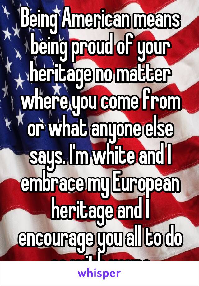 Being American means being proud of your heritage no matter where you come from or what anyone else says. I'm white and I embrace my European heritage and I encourage you all to do so with yours