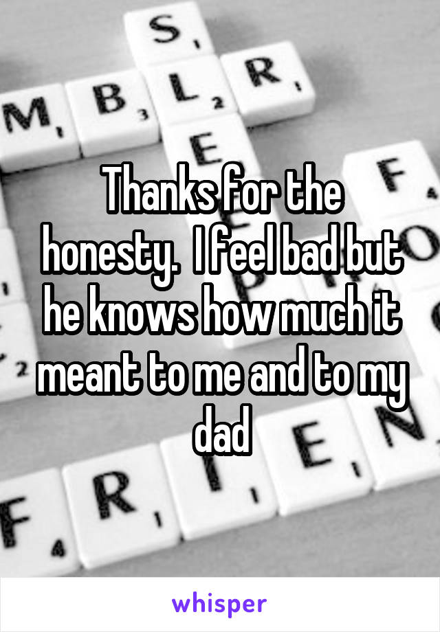 Thanks for the honesty.  I feel bad but he knows how much it meant to me and to my dad