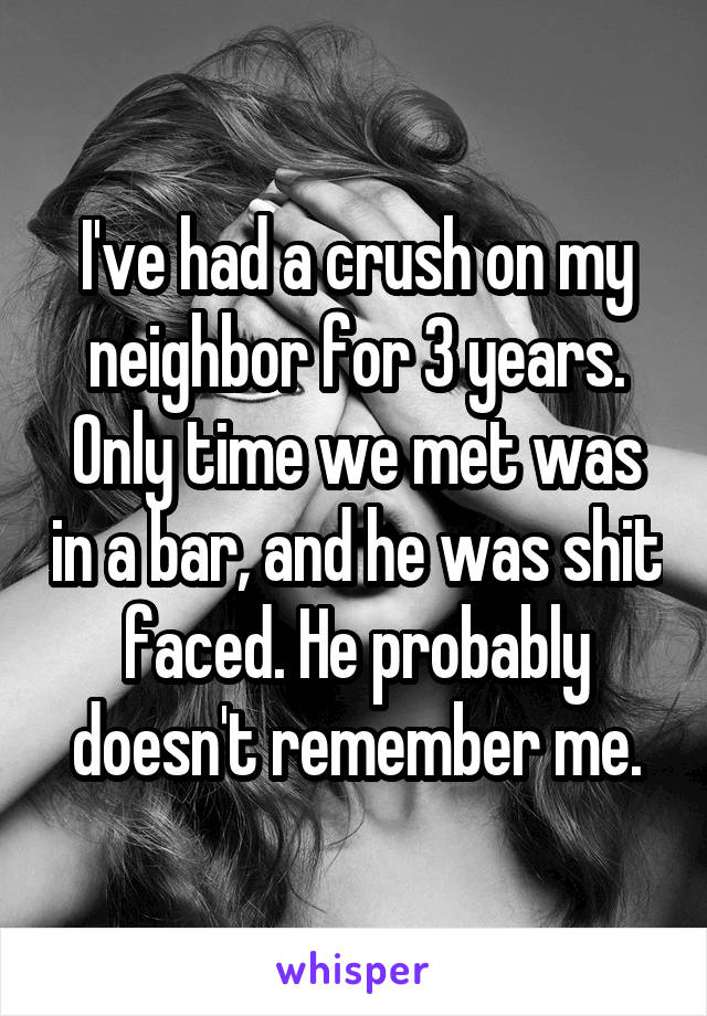 I've had a crush on my neighbor for 3 years. Only time we met was in a bar, and he was shit faced. He probably doesn't remember me.