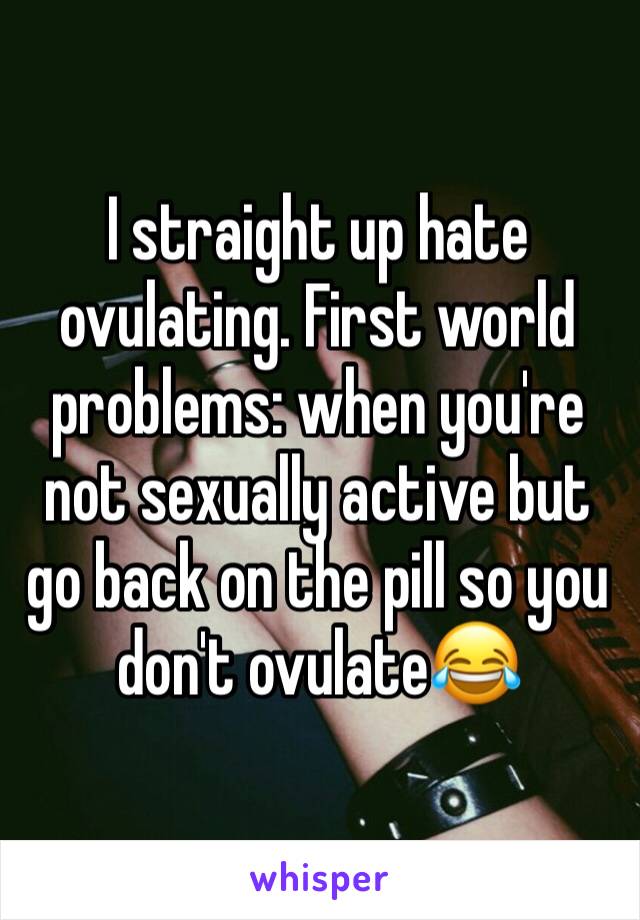 I straight up hate ovulating. First world problems: when you're not sexually active but go back on the pill so you don't ovulate😂