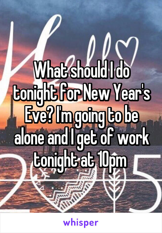 What should I do tonight for New Year's Eve? I'm going to be alone and I get of work tonight at 10pm 