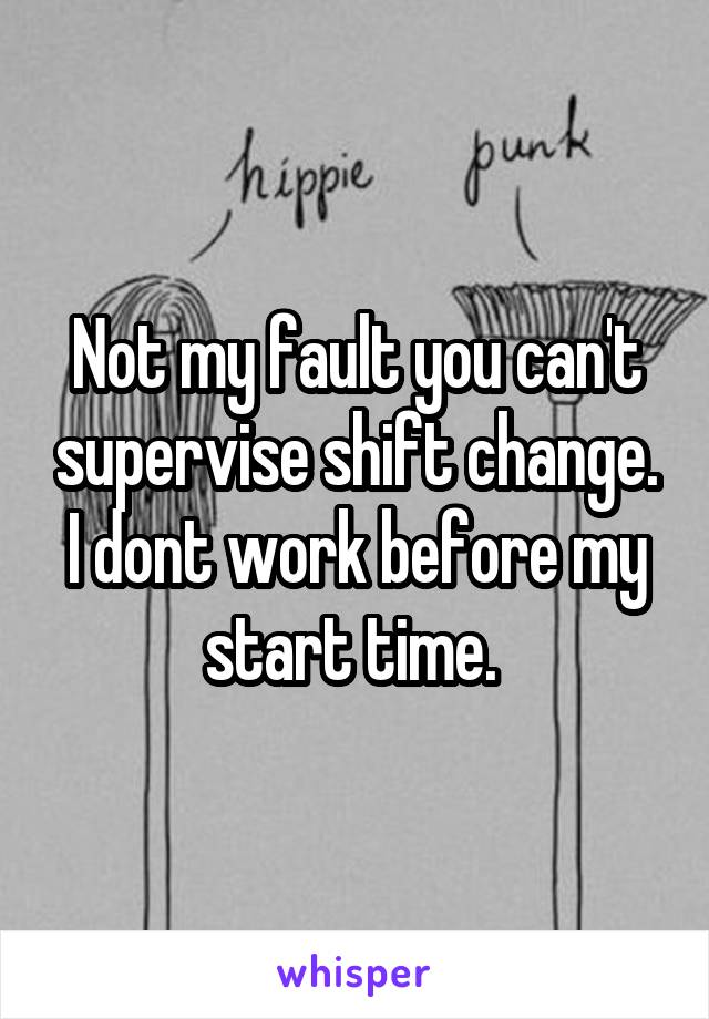 Not my fault you can't supervise shift change. I dont work before my start time. 