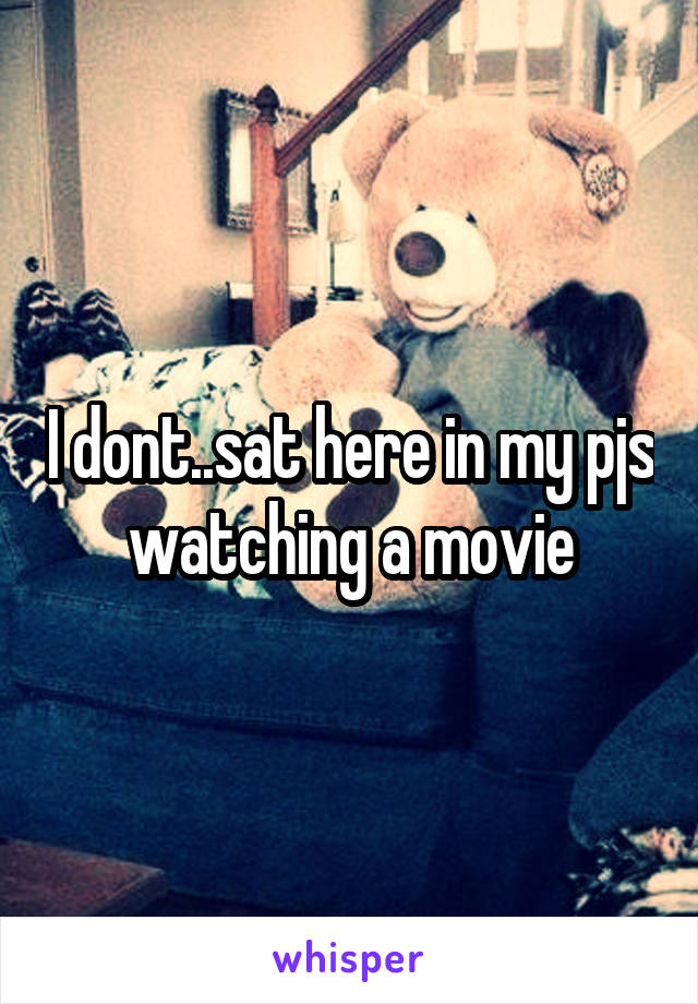 I dont..sat here in my pjs watching a movie