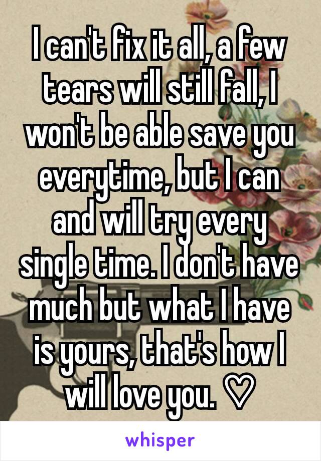 I can't fix it all, a few tears will still fall, I won't be able save you everytime, but I can and will try every single time. I don't have much but what I have is yours, that's how I will love you. ♡