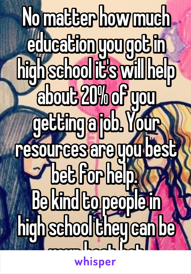 No matter how much education you got in high school it's will help about 20% of you getting a job. Your resources are you best bet for help. 
Be kind to people in high school they can be your best bet