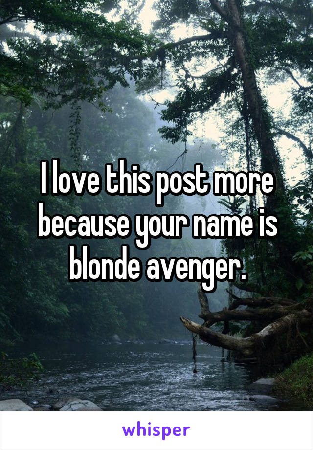 I love this post more because your name is blonde avenger.