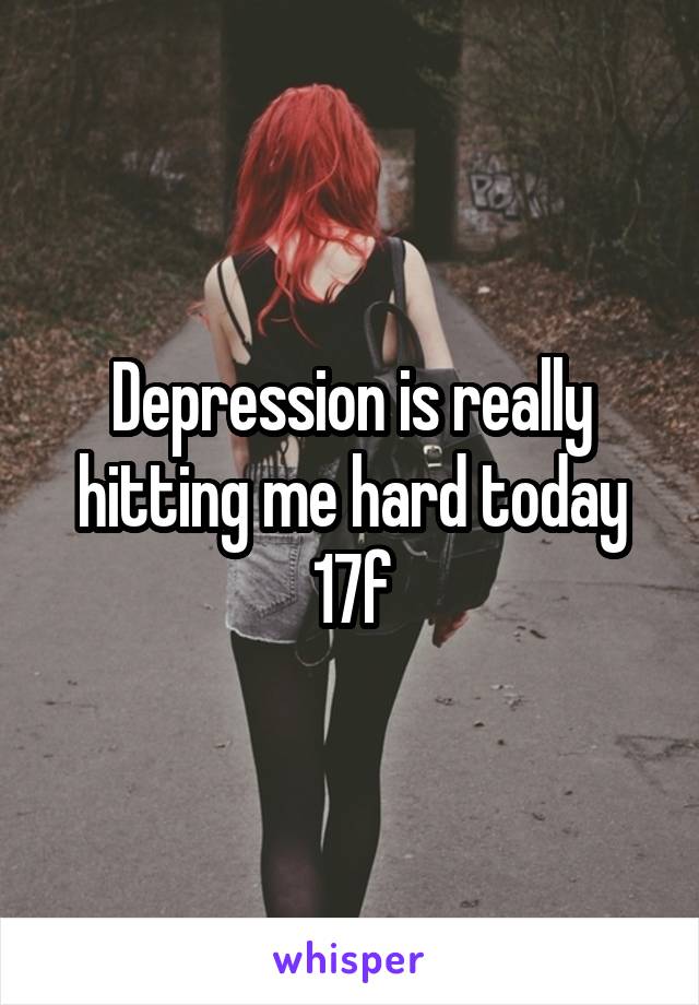 Depression is really hitting me hard today
17f