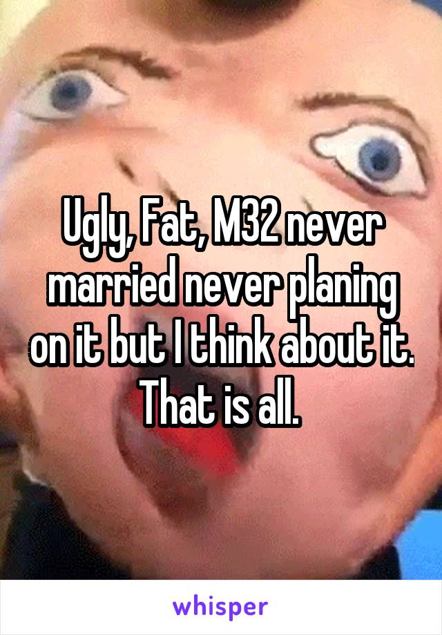 Ugly, Fat, M32 never married never planing on it but I think about it. That is all. 