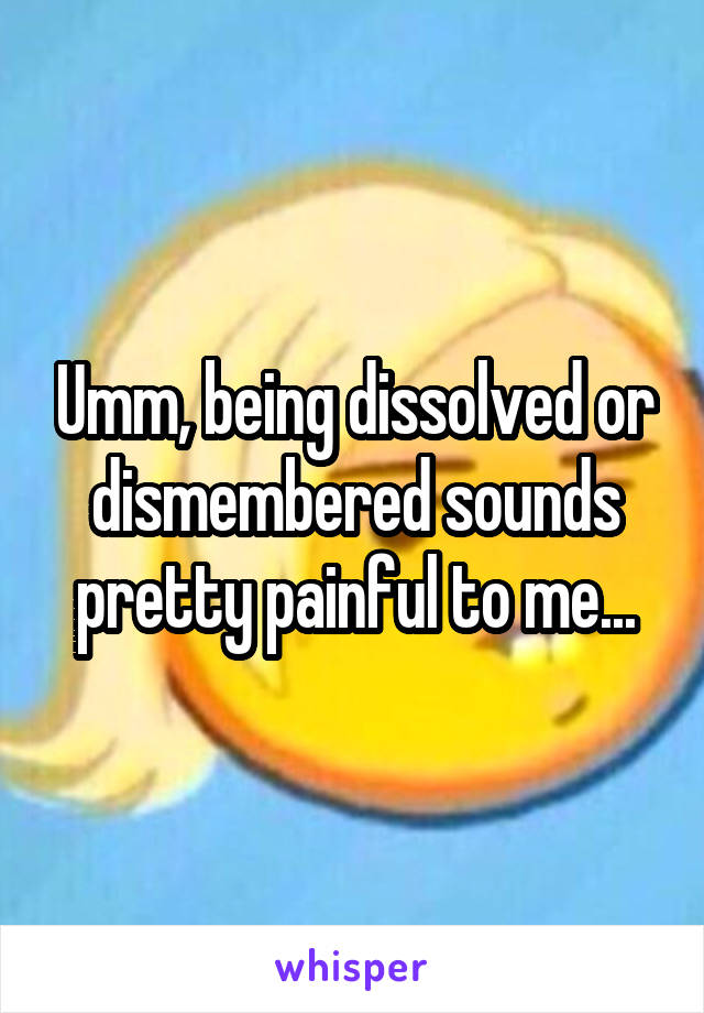 Umm, being dissolved or dismembered sounds pretty painful to me...