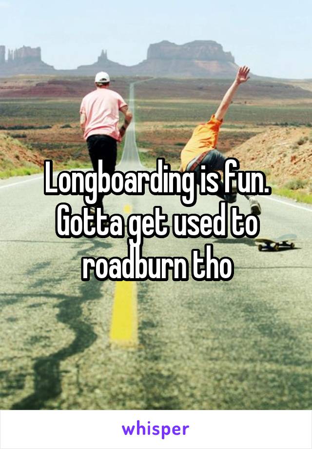 Longboarding is fun. Gotta get used to roadburn tho