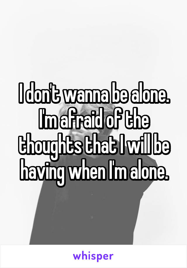 I don't wanna be alone. I'm afraid of the thoughts that I will be having when I'm alone.