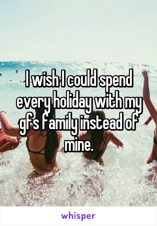 I wish I could spend every holiday with my gfs family instead of mine.