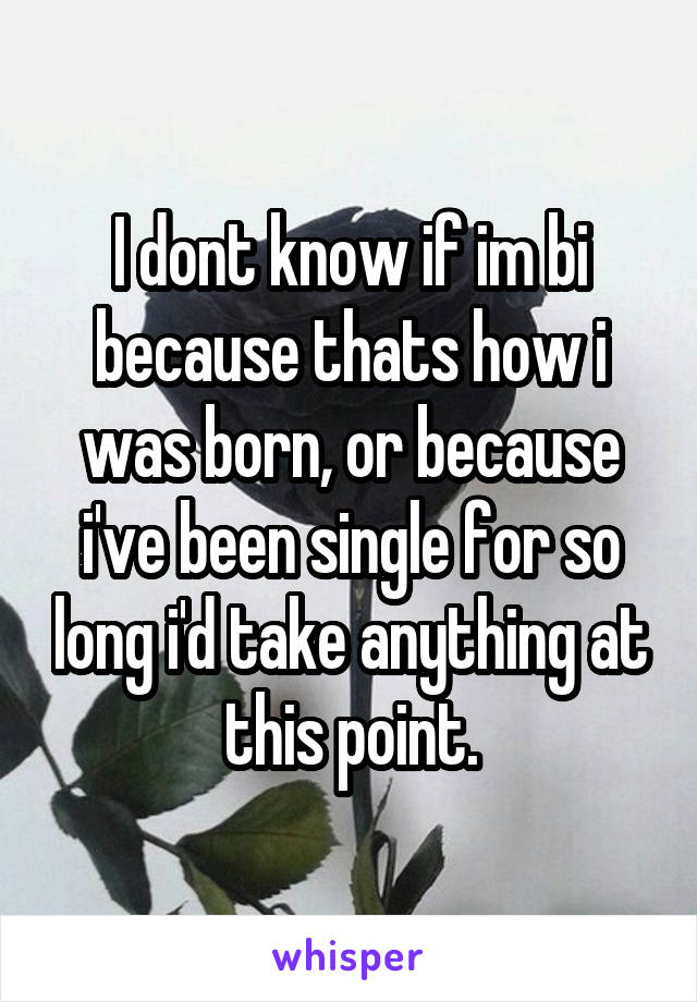 I dont know if im bi because thats how i was born, or because i've been single for so long i'd take anything at this point.