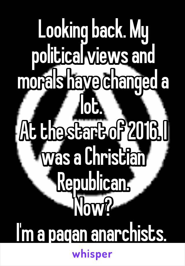 Looking back. My political views and morals have changed a lot. 
At the start of 2016. I was a Christian Republican.
Now?
I'm a pagan anarchists. 