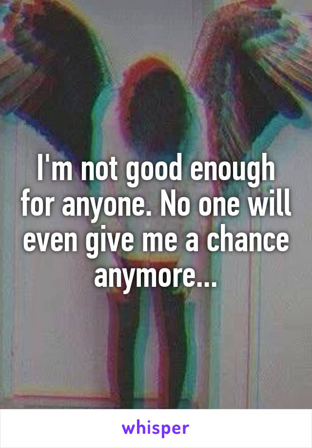 I'm not good enough for anyone. No one will even give me a chance anymore...