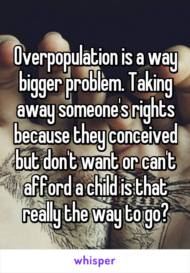 Overpopulation is a way bigger problem. Taking away someone's rights because they conceived but don't want or can't afford a child is that really the way to go?