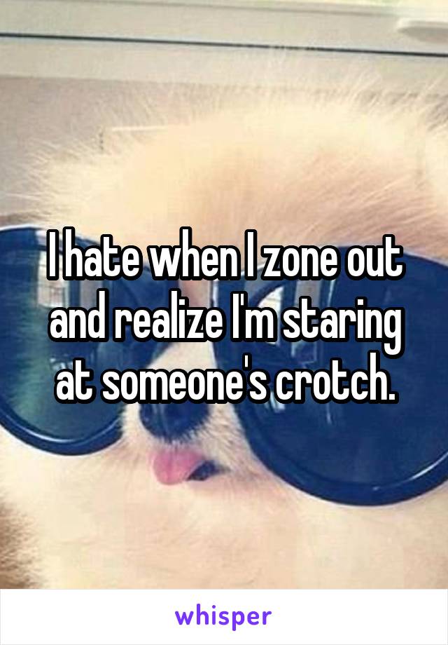 I hate when I zone out and realize I'm staring at someone's crotch.