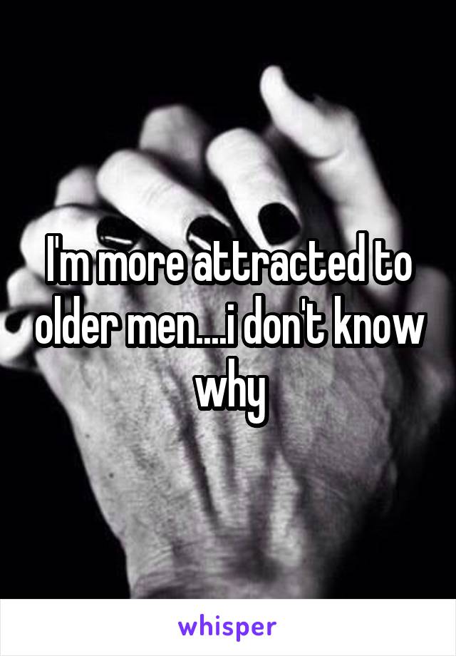 I'm more attracted to older men....i don't know why