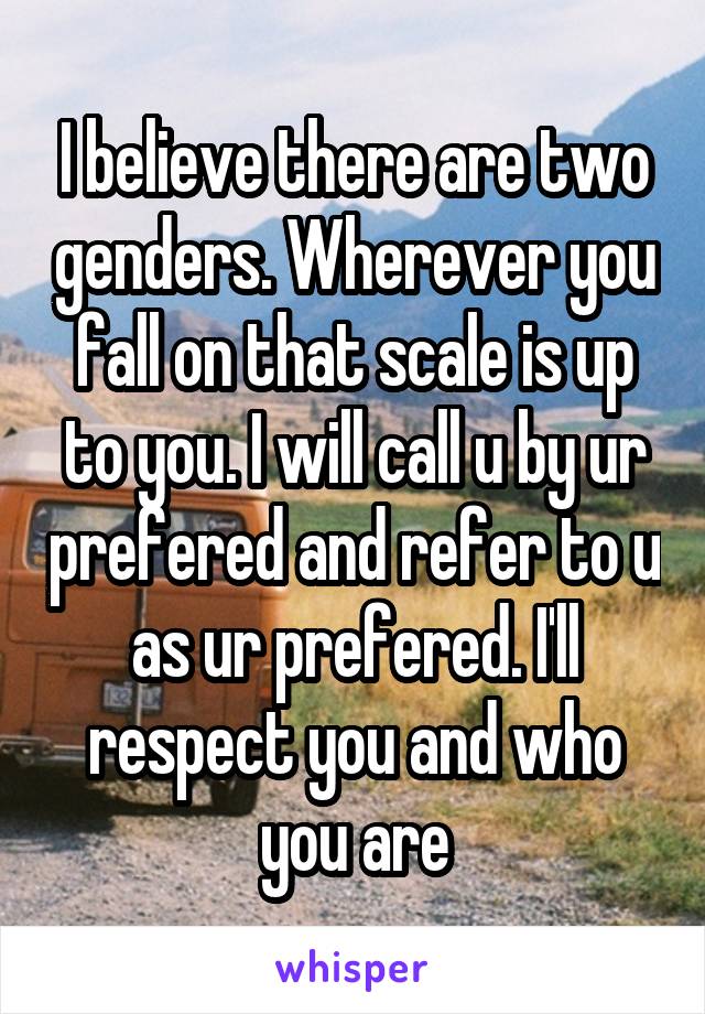 I believe there are two genders. Wherever you fall on that scale is up to you. I will call u by ur prefered and refer to u as ur prefered. I'll respect you and who you are