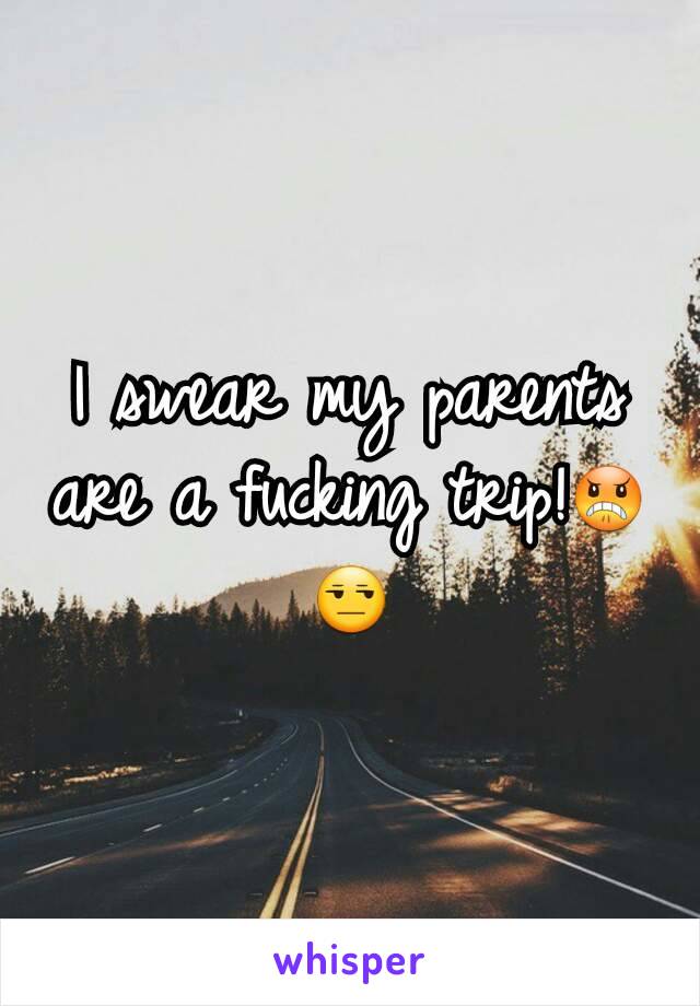 I swear my parents are a fucking trip!😠😒