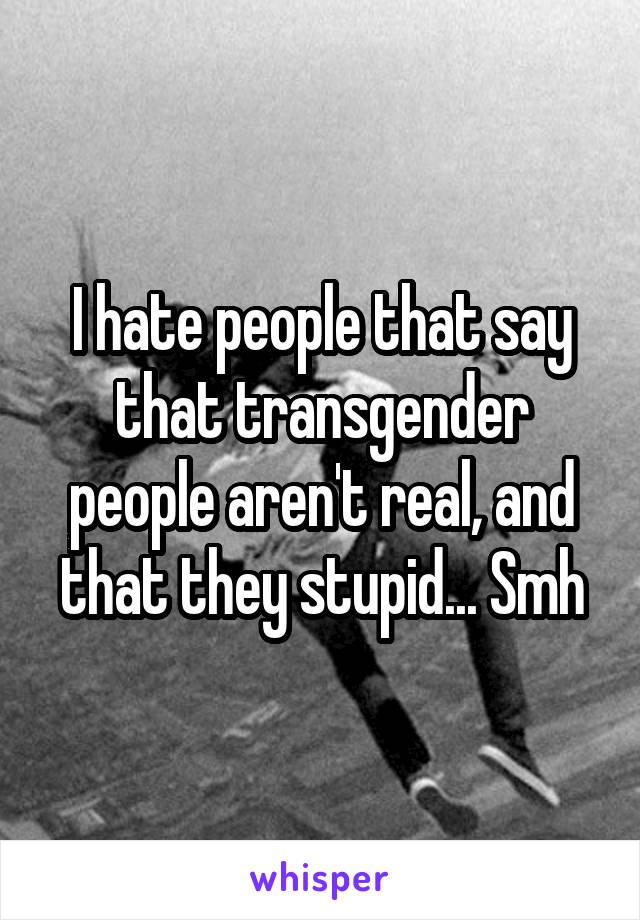 I hate people that say that transgender people aren't real, and that they stupid... Smh