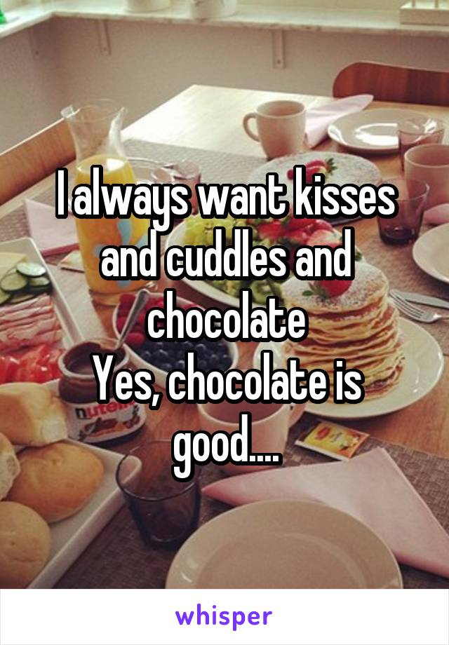 I always want kisses and cuddles and chocolate
Yes, chocolate is good....