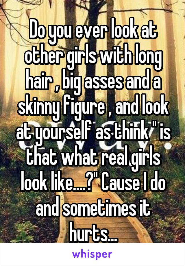 Do you ever look at other girls with long hair , big asses and a skinny figure , and look at yourself as think " is that what real girls look like....?" Cause I do and sometimes it hurts...