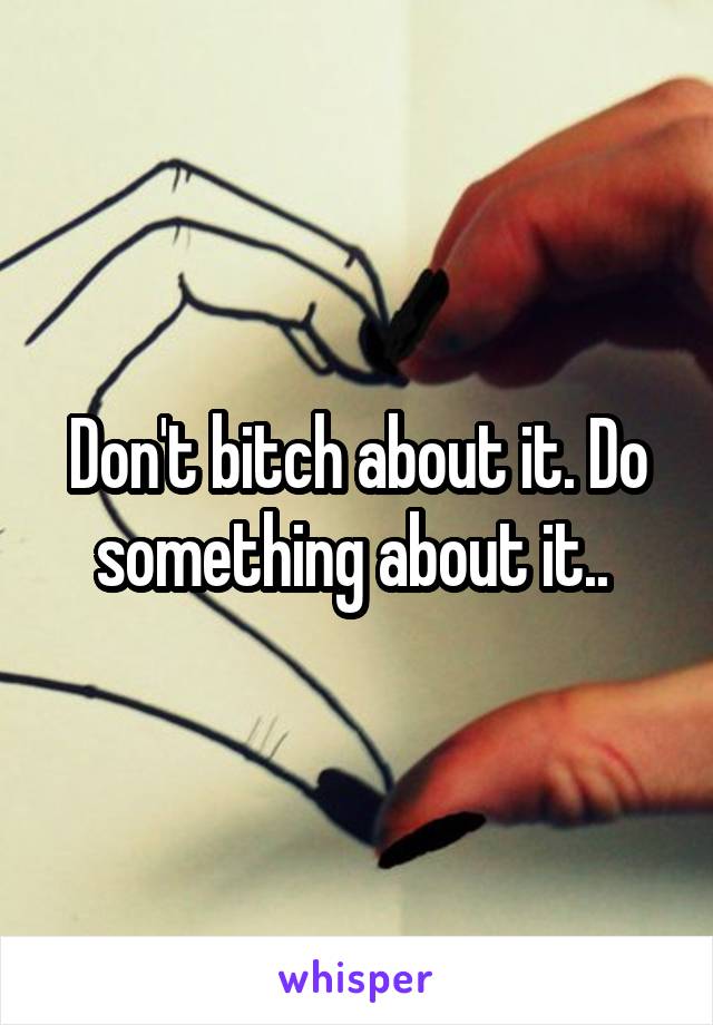 Don't bitch about it. Do something about it.. 