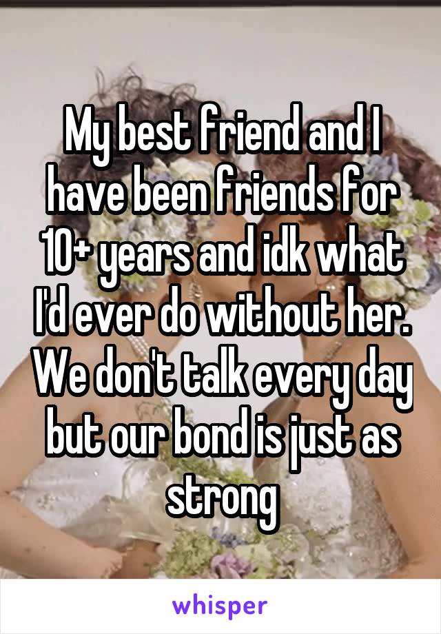 My best friend and I have been friends for 10+ years and idk what I'd ever do without her. We don't talk every day but our bond is just as strong