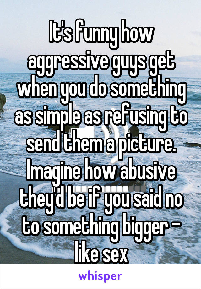 It's funny how aggressive guys get when you do something as simple as refusing to send them a picture. Imagine how abusive they'd be if you said no to something bigger - like sex