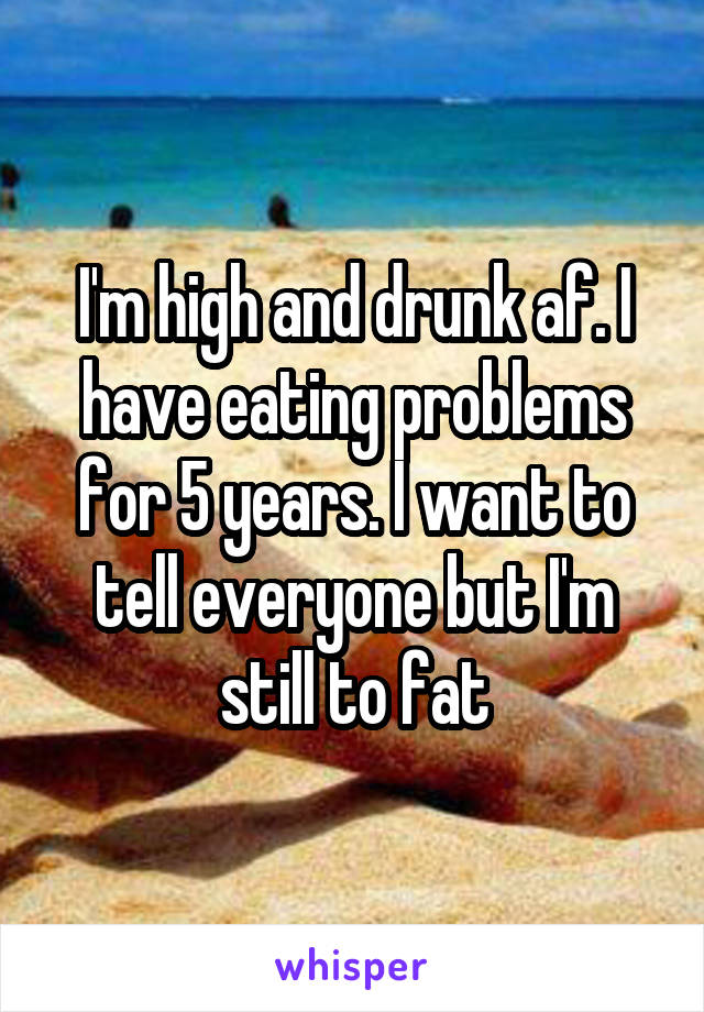 I'm high and drunk af. I have eating problems for 5 years. I want to tell everyone but I'm still to fat