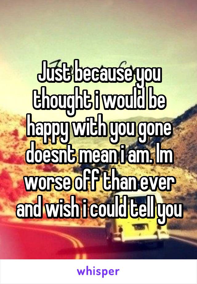 Just because you thought i would be happy with you gone doesnt mean i am. Im worse off than ever and wish i could tell you