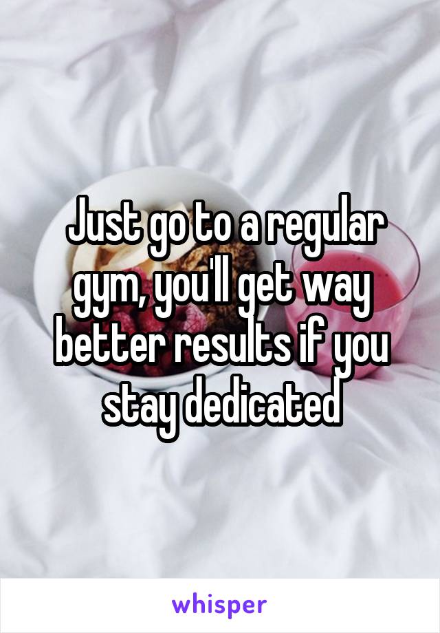  Just go to a regular gym, you'll get way better results if you stay dedicated