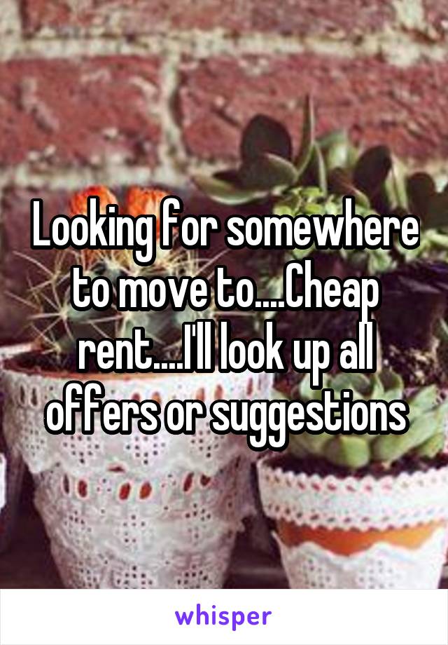 Looking for somewhere to move to....Cheap rent....I'll look up all offers or suggestions