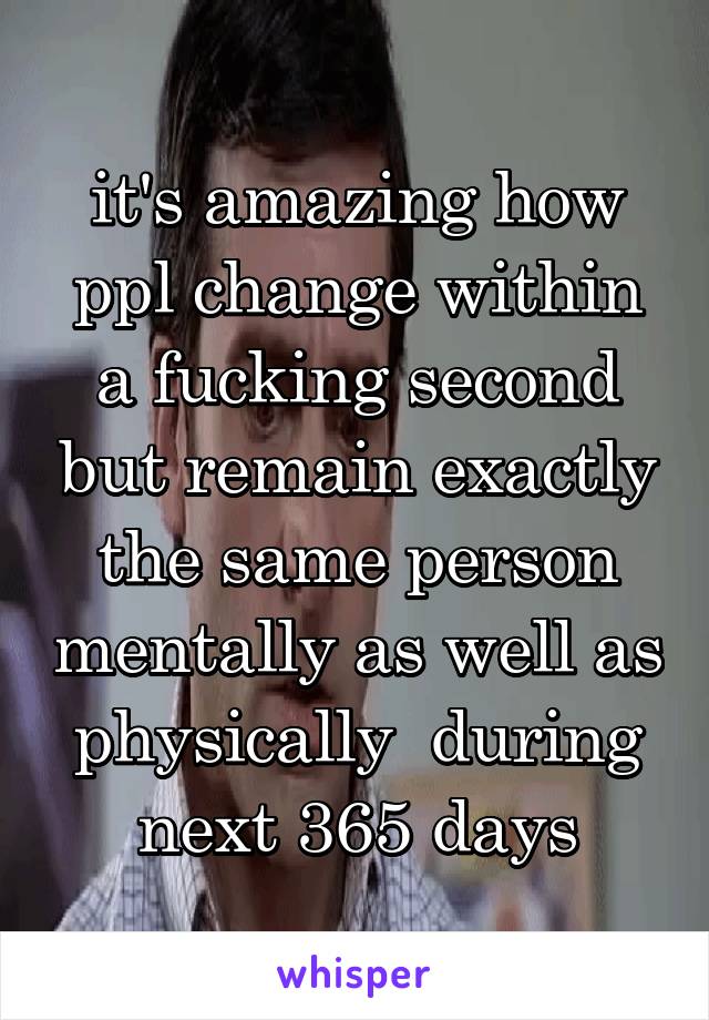 it's amazing how ppl change within a fucking second but remain exactly the same person mentally as well as physically  during next 365 days