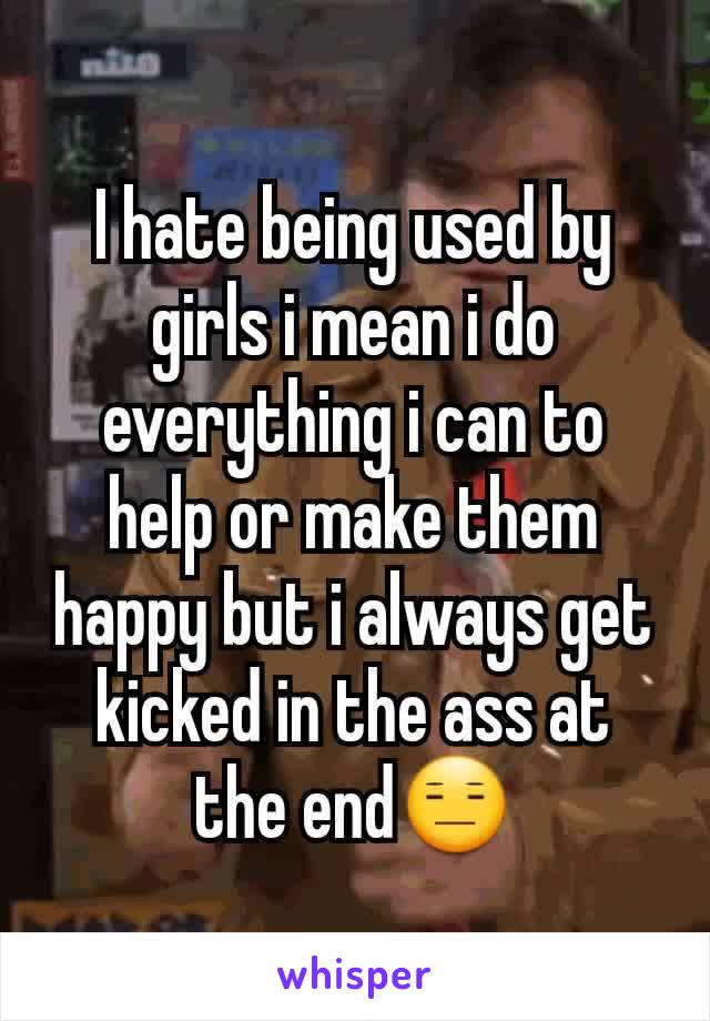 I hate being used by girls i mean i do everything i can to help or make them happy but i always get kicked in the ass at the end😑