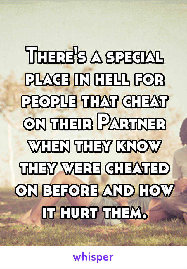 There's a special place in hell for people that cheat on their Partner when they know they were cheated on before and how it hurt them.