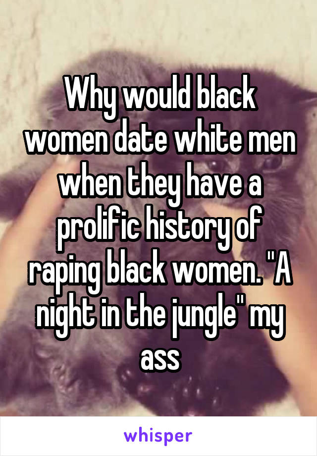 Why would black women date white men when they have a prolific history of raping black women. "A night in the jungle" my ass