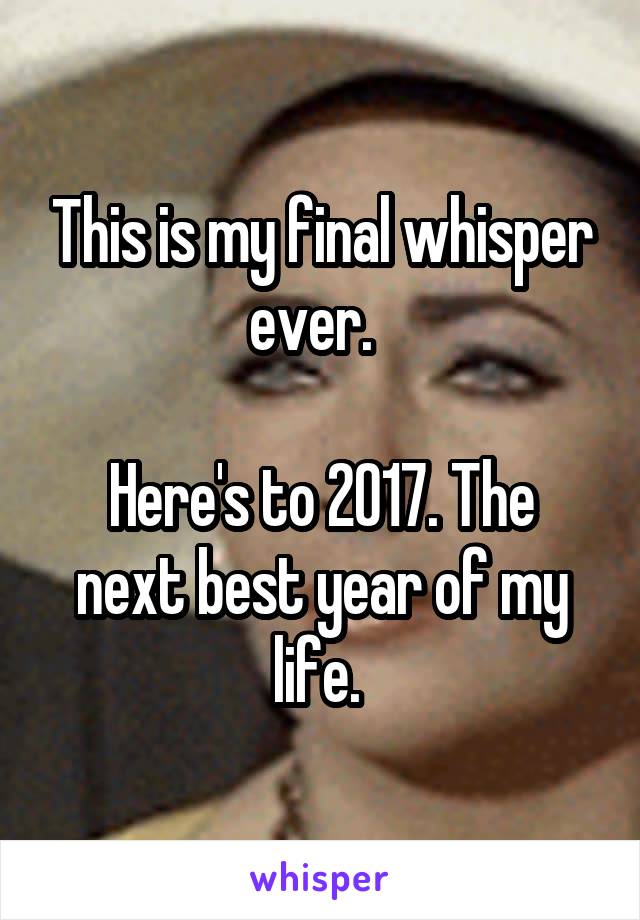 This is my final whisper ever.  

Here's to 2017. The next best year of my life. 