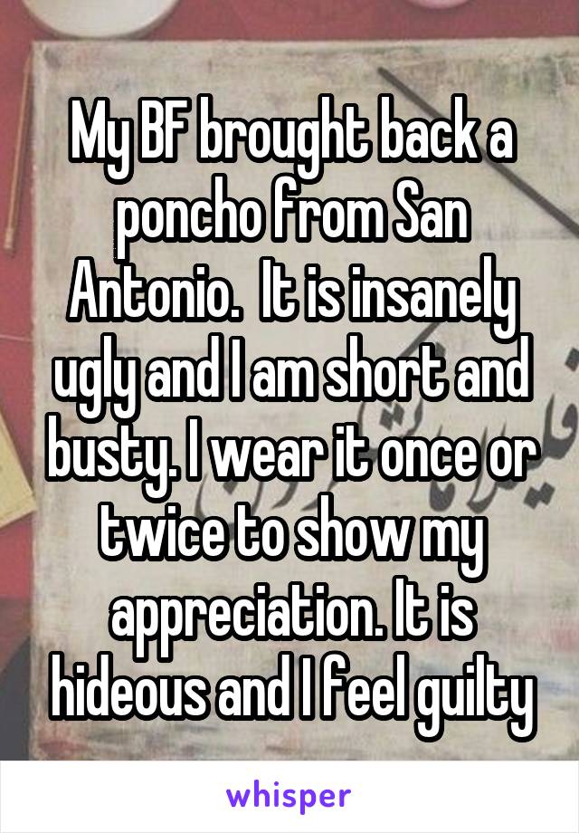 My BF brought back a poncho from San Antonio.  It is insanely ugly and I am short and busty. I wear it once or twice to show my appreciation. It is hideous and I feel guilty