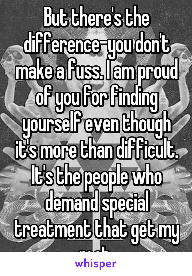 But there's the difference-you don't make a fuss. I am proud of you for finding yourself even though it's more than difficult. It's the people who demand special treatment that get my goat. 