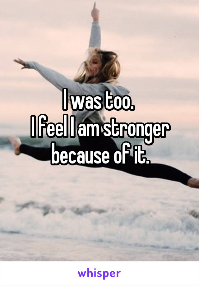 I was too. 
I feel I am stronger because of it.
