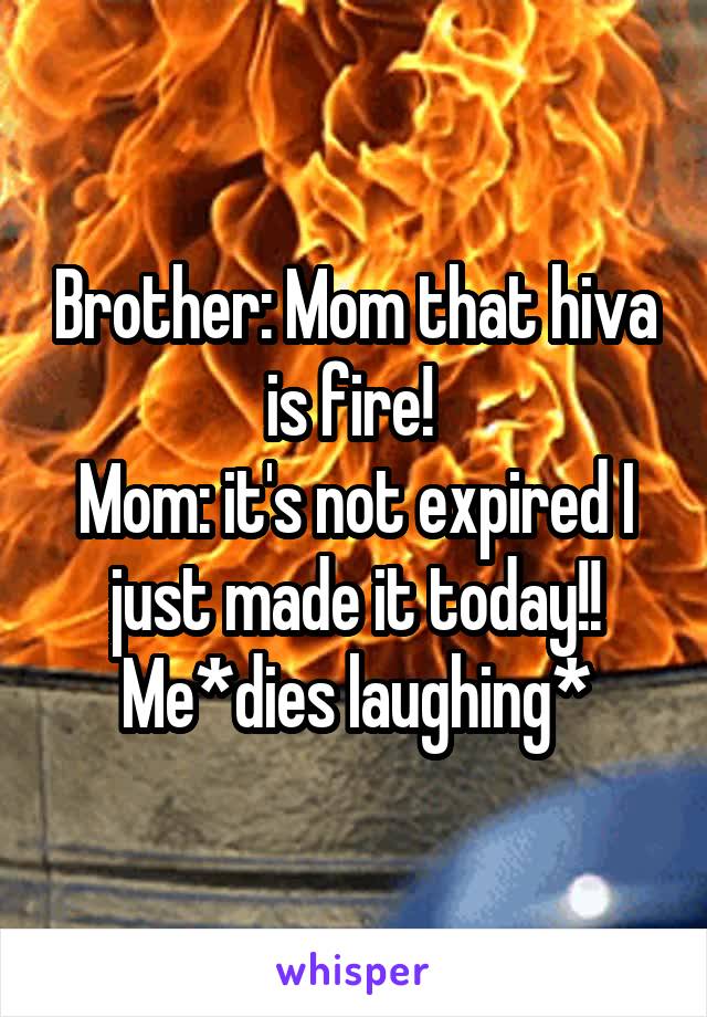 Brother: Mom that hiva is fire! 
Mom: it's not expired I just made it today!!
Me*dies laughing*