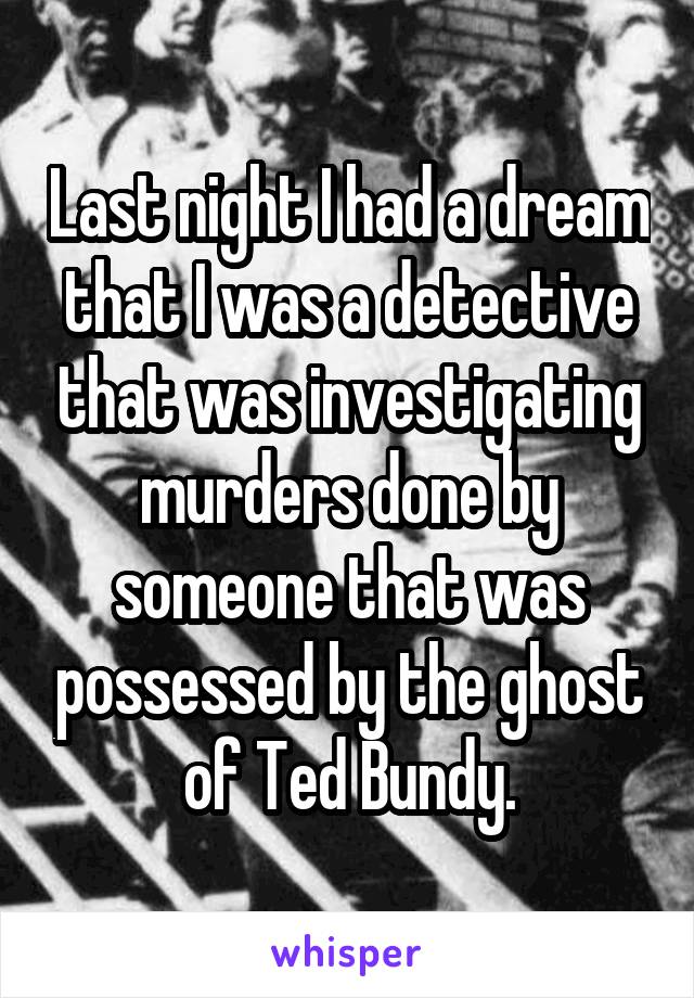 Last night I had a dream that I was a detective that was investigating murders done by someone that was possessed by the ghost of Ted Bundy.