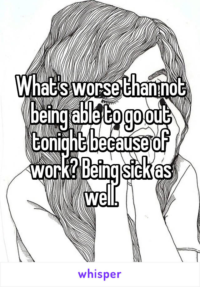 What's worse than not being able to go out tonight because of work? Being sick as well.