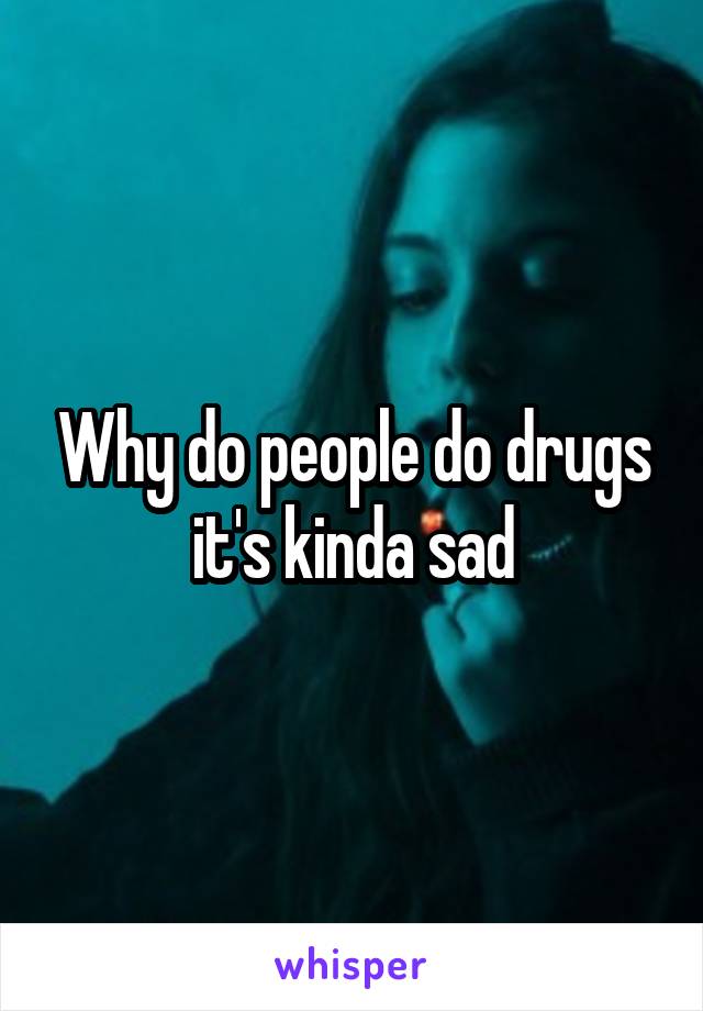 Why do people do drugs it's kinda sad